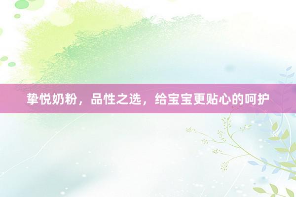 挚悦奶粉,品性之选,给宝宝更贴心的呵护