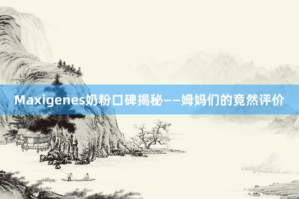 Maxigenes奶粉口碑揭秘——姆妈们的竟然评价