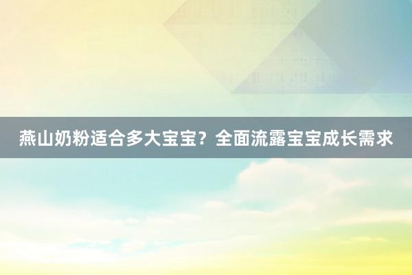 燕山奶粉适合多大宝宝？全面流露宝宝成长需求